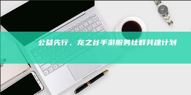 公益先行，龙之谷手游服务社群共建计划